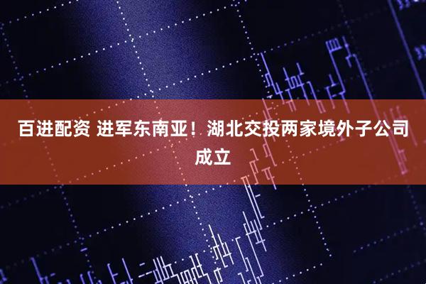 百进配资 进军东南亚！湖北交投两家境外子公司成立