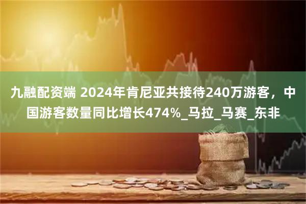 九融配资端 2024年肯尼亚共接待240万游客，中国游客数量同比增长474%_马拉_马赛_东非