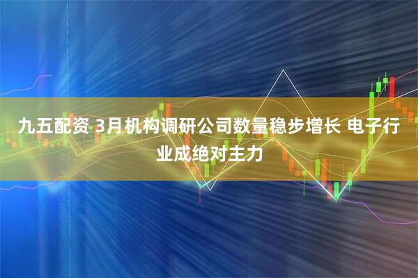 九五配资 3月机构调研公司数量稳步增长 电子行业成绝对主力
