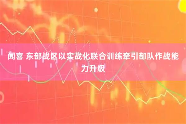 闻喜 东部战区以实战化联合训练牵引部队作战能力升级