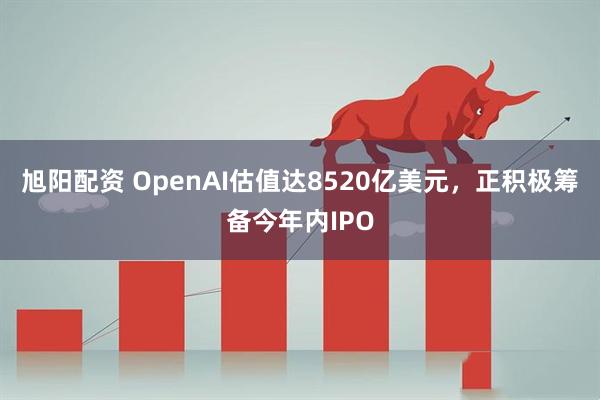 旭阳配资 OpenAI估值达8520亿美元，正积极筹备今年内IPO