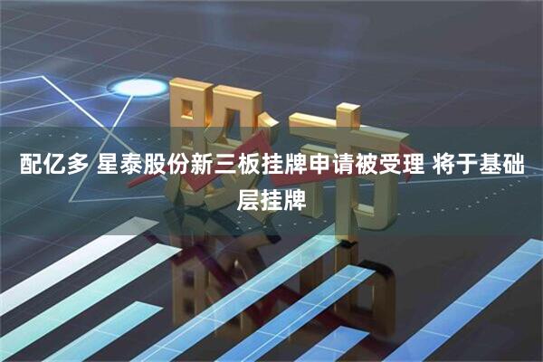 配亿多 星泰股份新三板挂牌申请被受理 将于基础层挂牌