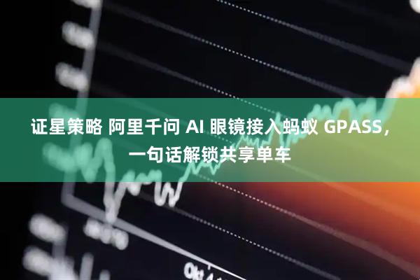 证星策略 阿里千问 AI 眼镜接入蚂蚁 GPASS，一句话解锁共享单车