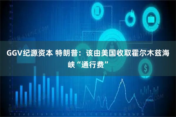 GGV纪源资本 特朗普：该由美国收取霍尔木兹海峡“通行费”