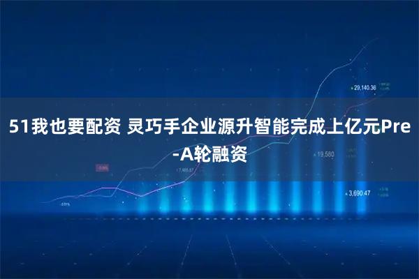 51我也要配资 灵巧手企业源升智能完成上亿元Pre-A轮融资